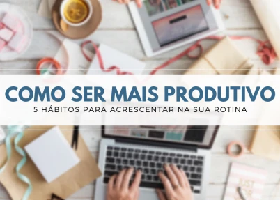 Como ser mais produtivo, 5 hábitos diários para aumentar a sua produtividade